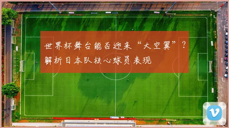 世界杯舞台能否迎来“大空翼”？解析日本队核心球员表现