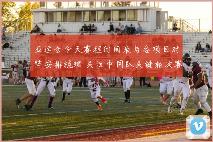 亚运会今天赛程时间表与各项目对阵安排梳理 关注中国队关键轮次赛果与赛程变化