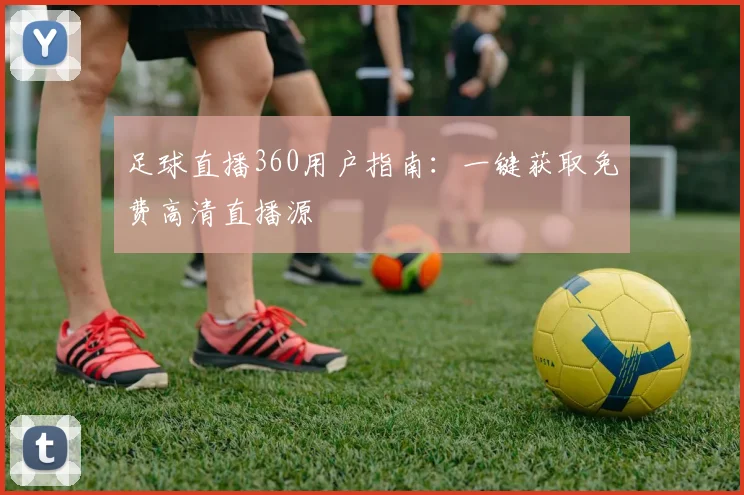 足球直播360用户指南:一键获取免费高清直播源