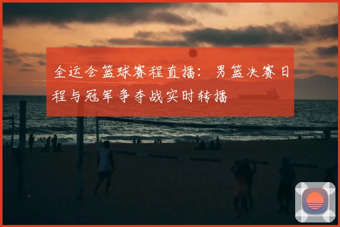 全运会篮球赛程直播：男篮决赛日程与冠军争夺战实时转播