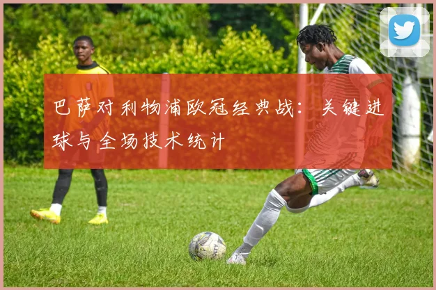 巴萨对利物浦欧冠经典战：关键进球与全场技术统计