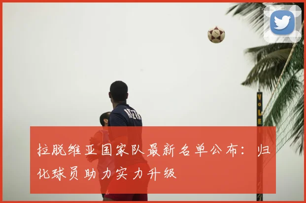 拉脱维亚国家队最新名单公布：归化球员助力实力升级